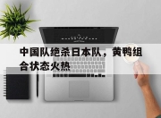 开云APP-中国队绝杀日本队，黄鸭组合状态火热的简单介绍