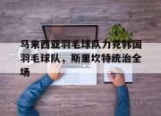 开云体育APP下载-关于马来西亚羽毛球队力克韩国羽毛球队，斯里坎特统治全场的信息