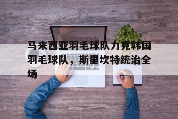 关于马来西亚羽毛球队力克韩国羽毛球队,斯里坎特统治全场的信息 关于马来西亚羽毛球队力克韩国羽毛球队,斯里坎特统治全场的信息