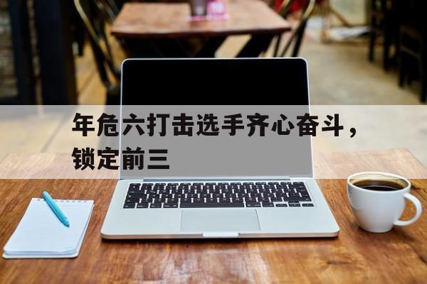 关于年危六打击选手齐心奋斗，锁定前三的信息