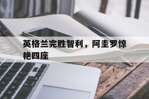 英格兰完胜智利,阿圭罗惊艳四座 英格兰完胜智利,阿圭罗惊艳四座